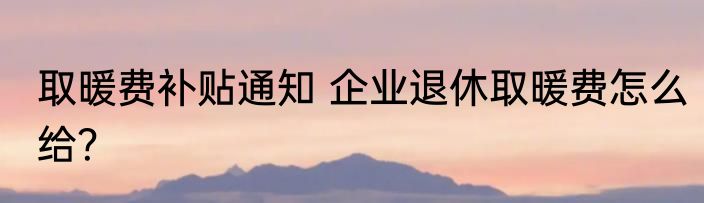 取暖费补贴通知 企业退休取暖费怎么给？