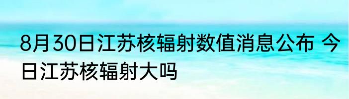 8月30日江苏核辐射数值消息公布 今日江苏核辐射大吗