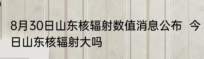 8月30日山东核辐射数值消息公布  今日山东核辐射大吗