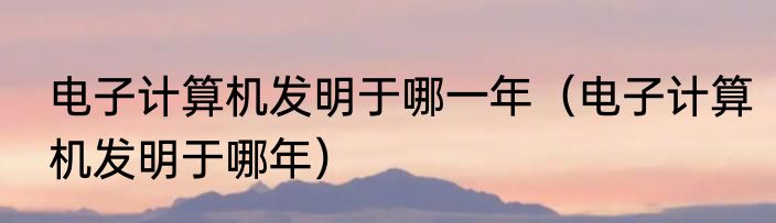 电子计算机发明于哪一年（电子计算机发明于哪年）