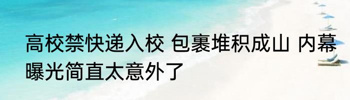 高校禁快递入校 包裹堆积成山 内幕曝光简直太意外了