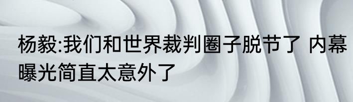 杨毅:我们和世界裁判圈子脱节了 内幕曝光简直太意外了