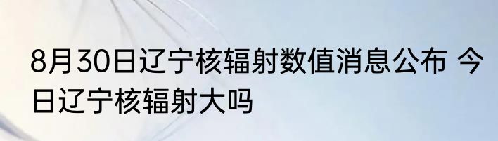 8月30日辽宁核辐射数值消息公布 今日辽宁核辐射大吗