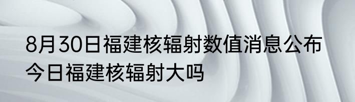 8月30日福建核辐射数值消息公布   今日福建核辐射大吗
