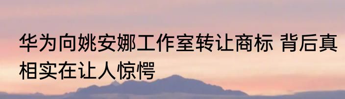 华为向姚安娜工作室转让商标 背后真相实在让人惊愕