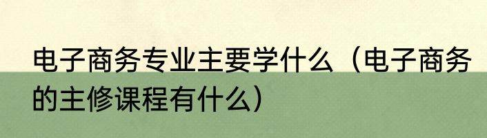电子商务专业主要学什么（电子商务的主修课程有什么）