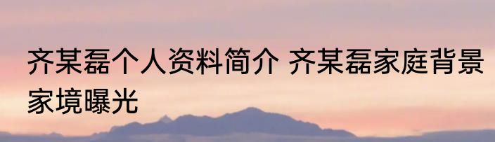 齐某磊个人资料简介 齐某磊家庭背景家境曝光