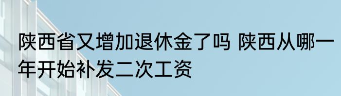 陕西省又增加退休金了吗 陕西从哪一年开始补发二次工资
