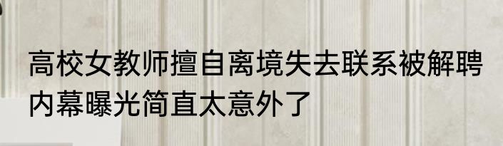 高校女教师擅自离境失去联系被解聘 内幕曝光简直太意外了