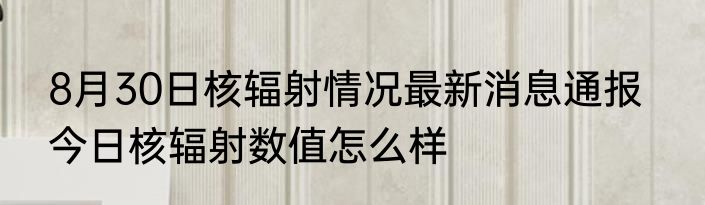 8月30日核辐射情况最新消息通报   今日核辐射数值怎么样