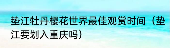 垫江牡丹樱花世界最佳观赏时间（垫江要划入重庆吗）