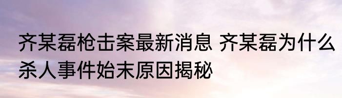 齐某磊枪击案最新消息 齐某磊为什么杀人事件始末原因揭秘