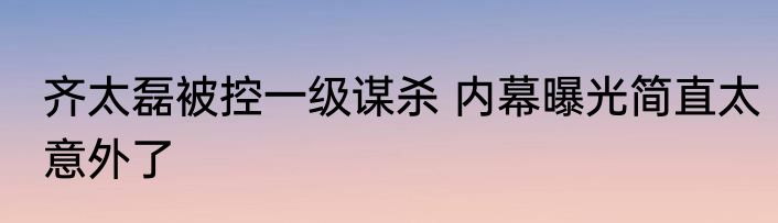 齐太磊被控一级谋杀 内幕曝光简直太意外了