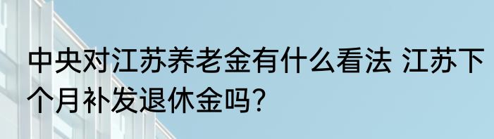 中央对江苏养老金有什么看法 江苏下个月补发退休金吗？