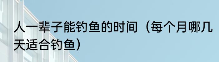 人一辈子能钓鱼的时间（每个月哪几天适合钓鱼）