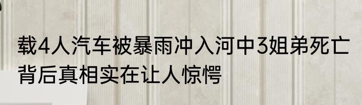 载4人汽车被暴雨冲入河中3姐弟死亡 背后真相实在让人惊愕