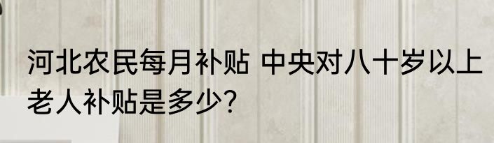 河北农民每月补贴 中央对八十岁以上老人补贴是多少？