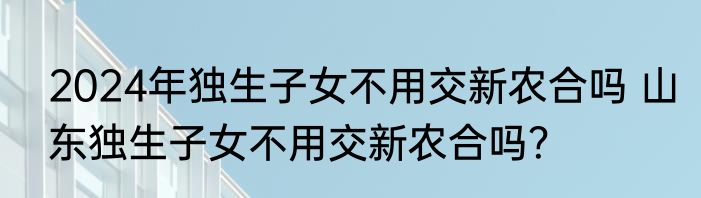 2024年独生子女不用交新农合吗 山东独生子女不用交新农合吗？