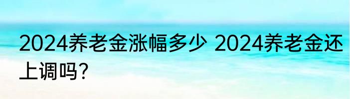 2024养老金涨幅多少 2024养老金还上调吗？