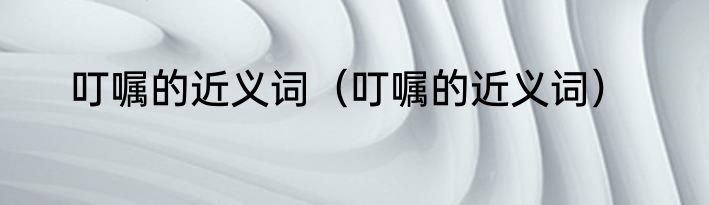 叮嘱的近义词（叮嘱的近义词）