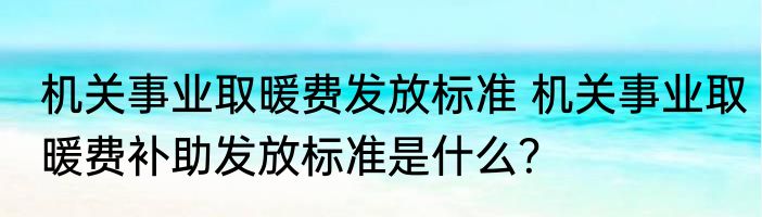 机关事业取暖费发放标准 机关事业取暖费补助发放标准是什么？