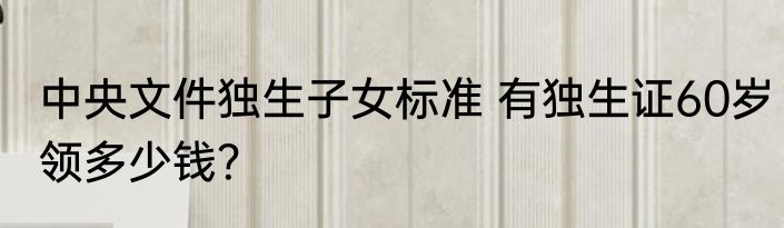 中央文件独生子女标准 有独生证60岁领多少钱？
