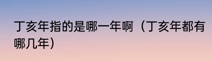 丁亥年指的是哪一年啊（丁亥年都有哪几年）