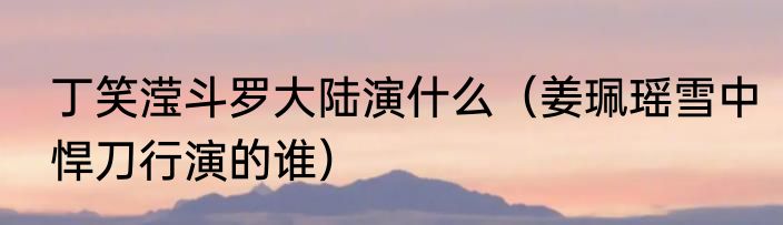 丁笑滢斗罗大陆演什么（姜珮瑶雪中悍刀行演的谁）