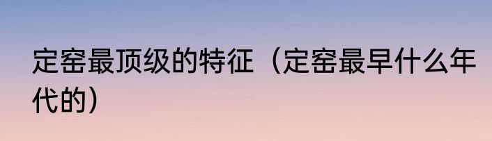 定窑最顶级的特征（定窑最早什么年代的）