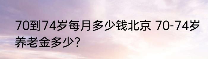 70到74岁每月多少钱北京 70-74岁养老金多少？