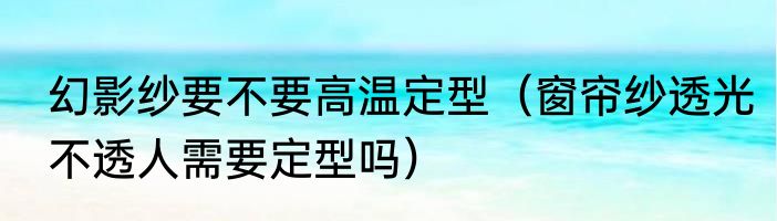 幻影纱要不要高温定型（窗帘纱透光不透人需要定型吗）