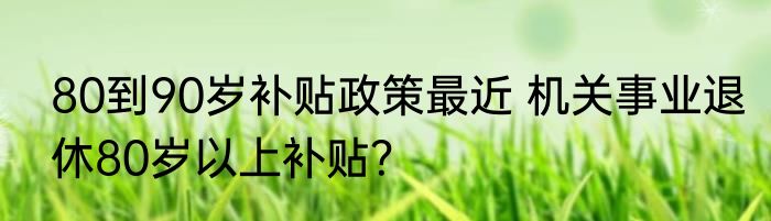 80到90岁补贴政策最近 机关事业退休80岁以上补贴？