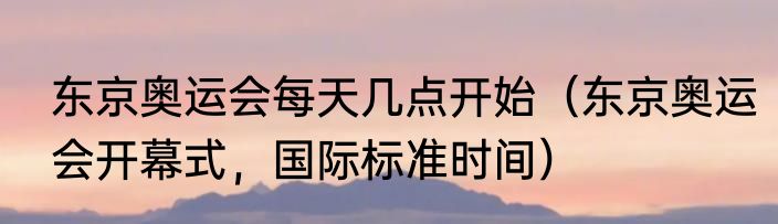 东京奥运会每天几点开始（东京奥运会开幕式，国际标准时间）