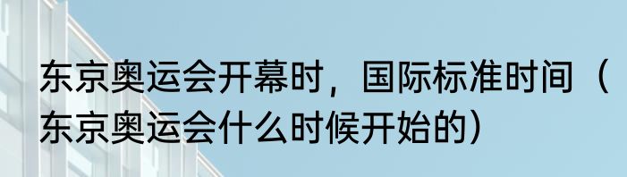 东京奥运会开幕时，国际标准时间（东京奥运会什么时候开始的）