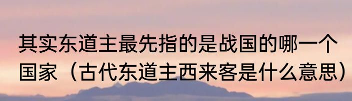 其实东道主最先指的是战国的哪一个国家（古代东道主西来客是什么意思）