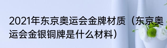 2021年东京奥运会金牌材质（东京奥运会金银铜牌是什么材料）