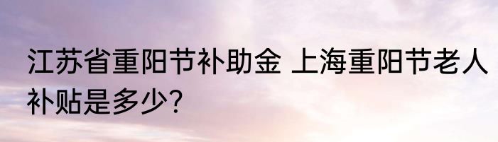 江苏省重阳节补助金 上海重阳节老人补贴是多少？