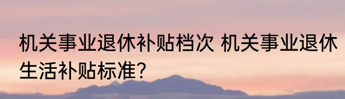 机关事业退休补贴档次 机关事业退休生活补贴标准？