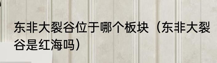 东非大裂谷位于哪个板块（东非大裂谷是红海吗）