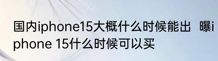 国内iphone15大概什么时候能出  曝iphone 15什么时候可以买