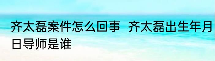 齐太磊案件怎么回事  齐太磊出生年月日导师是谁