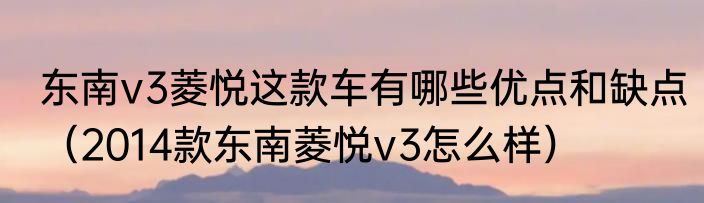 东南v3菱悦这款车有哪些优点和缺点（2014款东南菱悦v3怎么样）
