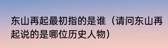 东山再起最初指的是谁（请问东山再起说的是哪位历史人物）