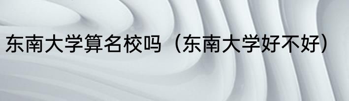 东南大学算名校吗（东南大学好不好）
