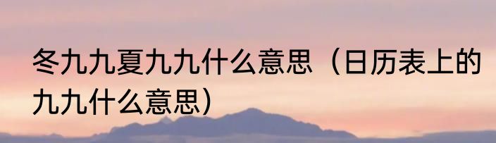冬九九夏九九什么意思（日历表上的九九什么意思）