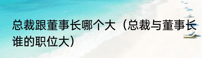 总裁跟董事长哪个大（总裁与董事长谁的职位大）