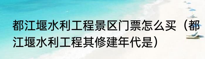 都江堰水利工程景区门票怎么买（都江堰水利工程其修建年代是）