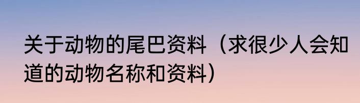 关于动物的尾巴资料（求很少人会知道的动物名称和资料）
