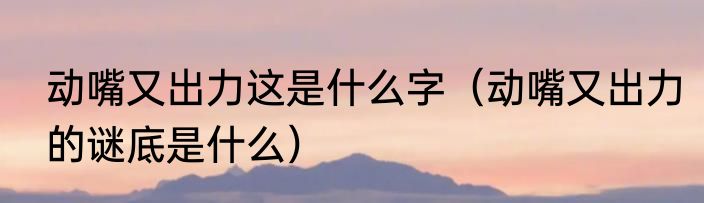 动嘴又出力这是什么字（动嘴又出力的谜底是什么）