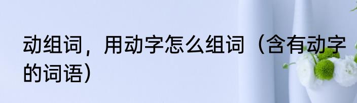 动组词，用动字怎么组词（含有动字的词语）